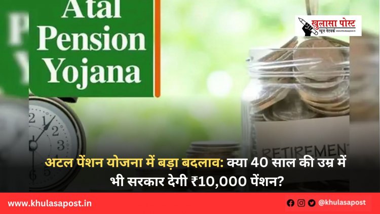 अटल पेंशन योजना में बड़ा बदलाव: क्या 40 साल की उम्र में भी सरकार देगी ₹10,000 पेंशन?