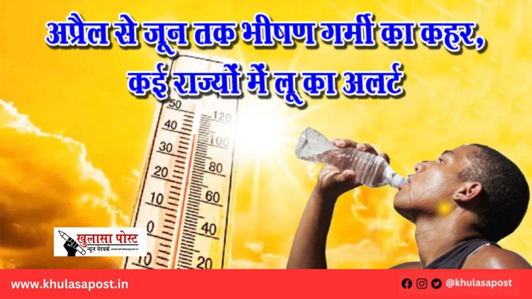 अप्रैल से जून तक भीषण गर्मी का कहर, कई राज्यों में लू का अलर्ट