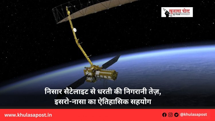 निसार सैटेलाइट से धरती की निगरानी तेज़, इसरो-नासा का ऐतिहासिक सहयोग